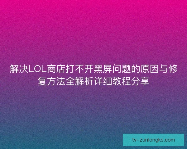 解决LOL商店打不开黑屏问题的原因与修复方法全解析详细教程分享