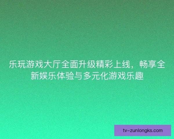 乐玩游戏大厅全面升级精彩上线，畅享全新娱乐体验与多元化游戏乐趣